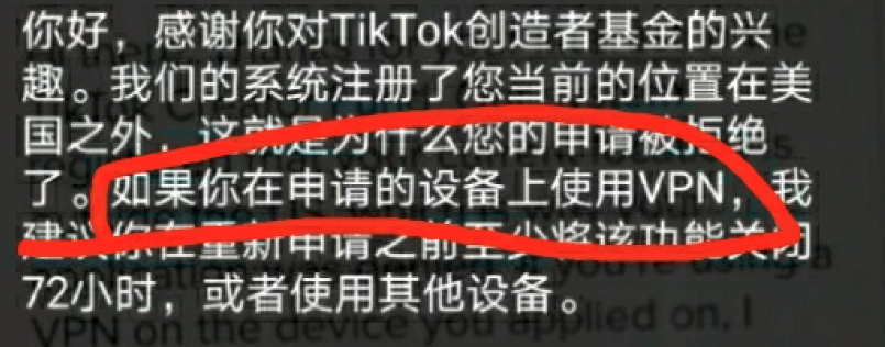 2020-12-19tiktok卡基金相关问题判断&解决方式 1.提示24小时，基本上就是被抽中人工审核，只能等大概1-4天审完出结果，每天都点一点看能不能开通 2.提示 unable to accept your application at this time，多半是之前有严重违规，被禁止30天内开通基金。并不是所有违规都会出现，一般来说视频内容涉及暴力的会被禁30天，所以碰到被判暴力的尽力去申诉。否则就只能等30天了。 3.提示location或者only in us，一般是非原生ip导致定位出错以及节点ip字段或者运营商被tiktok拉黑，有隔了一个月后尝试开通的。 也有碰到图1这种的，官方的解释是换节点过72小时再次申请，或者换个环境正常的手机登录上就能开通。 多尝试吧，不一定能成。 总结就是多跟开通基金的人交流，看他们在用什么节点，去舔一个或者自己买一个一样的。-Tiktok论坛-极客跨境