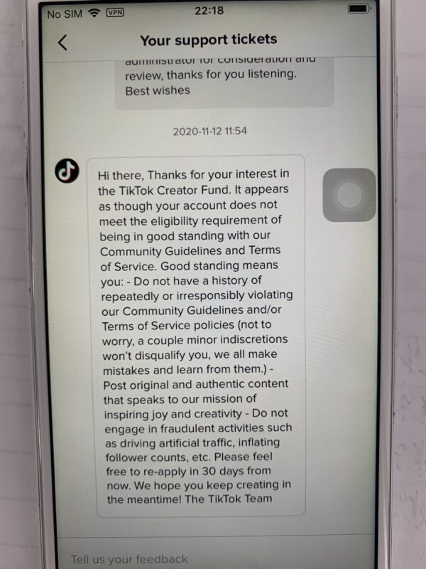 2020-11-27分享一则重要信息。 大家好，自前一个礼拜开始Tiktok的风控比较严重，从而触发了一些隐藏风险机制。下面我来分享一下，大家避免踩坑。 1.新开的账号如果未开通fund基金，只要有一个视频被封后，即使你账号到达万粉以上，都需要继续等待1个月后才能成功开通基金。对平台进行申诉，官方回复由于你涉嫌违反社区条例，请30天后重新申请。所以各位需要开通创作者基金收益的朋友如果账号有视频被封后，可以直接放弃起新号了。没必要浪费时间。（见下图1，2） 2.做好物号的引导关键词字眼也比较敏感，如果评论区直接回复link in my bio 或 click my page之类的，一律不会展示在评论区。 即使你看到已经评论成功，但是用小号进去查看时该评论也是没有显示的。还有在评论区直接回复产品链接也是不可行的。 所以我们需要优化一下回复关键词，比如可以在产品链接前面打个Oh，my bio 可以替换成 my boi，如此类推。 3.前面说到，由于风控严谨会有开不到基金的风险，所以本期的船员注意一下作品类目，还有筛选视频，比如健身号有轻微暴露或者做好物号刮鱼鳞的视频通通会被封。甚至连狗狗卖惨的视频都会有提示涉嫌色情被封（搞不懂Tk爸爸的思路）。大家在选择类目和素材时记得擦亮双眼，如果真的如此“幸运”有被封视频的话，可以直接放弃及时止损了。 虽然看到目前Tiktok的风控越来越严格，但是也意味着他的发展空间是越来越大的。未来Tiktok的潜力将会无限放大，所以越早试错越好。办法总比困难多。咱们一起跟着大航海继续乘风破浪，赚美金香的一批～-极客跨境