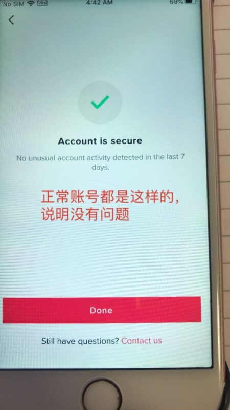 2020-12-25 小心TK账号被盗 事情是这样的，我有个限流的账号大概限流了快一个月，然后最近半个月都没有管它也没有登陆它。昨天的时候想看一下，是否限流放出，所以登录，那时还没有引起注意。是刚才很偶然的时候，我打开了TK后台的ME, 然后点击查看Security如图一所示，打开的时候发现有异常，有个红色的圈圈，我再打开查看的时候发现里面居然显示苹果9手机有登录过，而问题是我目前所用的手机都是苹果6S，而这明显就是有问题的情况。我立即把这个可以登录的手机移除我TK账号，然后当即修改密码。比较可惜的是，当时因为处理的比较匆忙，忘了拍照留底了。 我目前不太清楚为什么这个人没有盗了我的账号，这个账号粉丝二十多万，fund都已经提现，月底大概还有一千美金。密码设置的也是随机不重复的，不知道是怎么被破解的。刚才查看了手头上其他账号都没有发现问题。只有这一个账号出现这个隐患。 但是这个也给我敲响了警钟，不要以为盗号离我们很远，有时候发生的话真的措不及防。所以每次登陆建议都去登陆Security这里查看账号是否出现异常，有异常的话，TK会有显示的。切记，一定要每天查看一下，就像登陆TK先登录whoer查看是否VVV出问题一样，我觉得这个也是很重要的事情。大家可以排查一下手头账号是否出现问题，另外密码设置尽量复杂一点。FUND月底就记得一定要赶紧提现出来，粉丝达到五十万粉的话，就要绑定GV和其他平台账号。-极客跨境