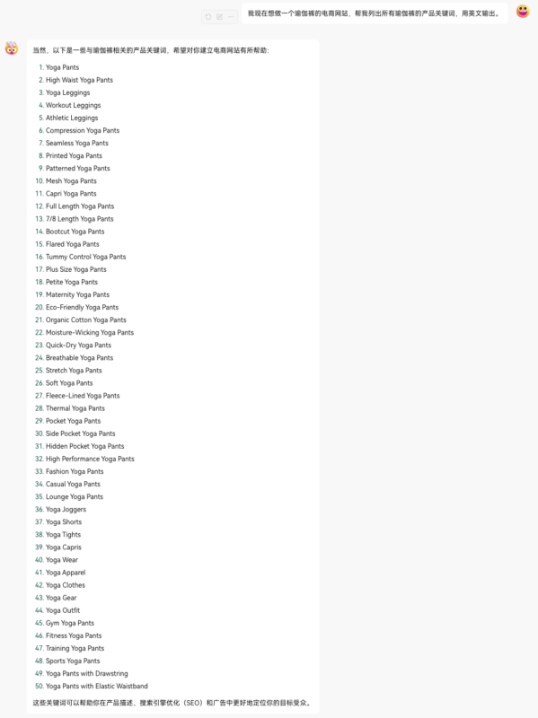 2024-07-11电商网站使用 ChatGPT 进行关键词调研，并创建商品详情页信息。 比如我现在想做瑜伽裤产品， 但是对这个行业不了解。 于是便可以使用 ChatGPT 进行关键词发散（图一），可以看到输出结果非常棒。 当然，也可以使用 ChatGPT 创建商品详情页。 那这里我列一下我经常使用的一些关键词调研的 Prompt。

第一，列出种子关键词列表。

You are an SEO with 20 years of experience. Please give me 30 semantically relevant but unique topics under the main category of ‘yoga pants’.

第二，通过关键词来写产品描述。

Craft concise, SEO-optimized product descriptions for our yoga pants.

Emphasize key features, benefits, and unique selling points.

Use engaging language and incorporate relevant keywords for effective online visibility.

Aim for a length of 150-200 words per description to capture customer attention and drive conversions.

第三，通过关键词来发散文章话题。

Generate 20 keywords that contain any of the following "who, what, where, why, how, and will" to describe "yoga pants".

These keywords should be what people are searching for.

第四，通过关键词来写一段 SEO meta desc。

I’ve written an in-depth article about "标题".

Generate a meta description with the target keyword "关键词".

Follow all the SEO best practices when writing the meta description.

这些 Prompt 可以好好利用下，并设计出一个适合你网站的 SOP，那后续上传产品这块就基本不用管了。-极客跨境